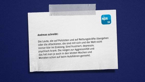 Eine Bildmontage mit einem Zettel auf blauem Grund. Darauf zu lesen: "Andreas
Die Leute, die auf Polizisten und auf Rettungskräfte übergehen oder die attackieren, die sind mit sich und der Welt nicht immer klar im Einklang. Sind frustriert, depressiv, psychisch krank. Die neigen zur Aggressivität und das hat man ja auch in den letzten Wochen und Monaten schon auf beim Autofahren gemerkt." © NDR Foto: NDR