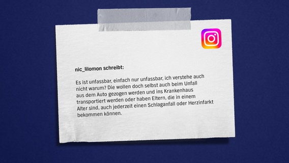 Eine Bildmontage mit einem Zettel auf blauem Grund. Darauf zu lesen: "nic_lilomon: Es ist unfassbar, einfach nur unfassbar. Ich verstehe auch nicht warum. Die wollen doch selbst auch beim Unfall aus dem Auto gezogen werden und ins Krankenhaus transportiert werden oder haben Eltern, die in einem Alter sind, auch jederzeit einen Schlaganfall oder Herzinfarkt bekommen können." © NDR Foto: NDR