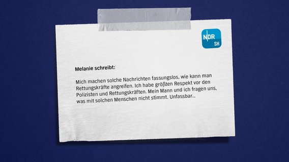 Eine Bildmontage mit einem Zettel auf blauem Grund. Darauf zu lesen: "Melanie
Mich machen solche Nachrichten fassungslos, wie kann man Rettungskräfte angreifen. Ich habe größten Respekt vor den Polizisten und Rettungskräften. Mein Mann und ich fragen uns, was mit solchen Menschen nicht stimmt. Unfassbar..." © NDR Foto: NDR