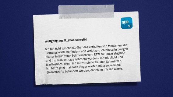 Eine Bildmontage mit einem Zettel auf blauem Grund. Darauf zu lesen: "Wolfgang aus Itzehoe
Ich bin echt geschockt über das Verhalten von Menschen, die Rettungskräfte behindern und verletzen. Ich bin selbst wegen akuter intensivster Schmerzen vom RTW
zu Hause abgeholt und ins Krankenhaus gebracht worden - mit Blaulicht, Martinshorn. Und wenn ich mir vorstelle, bei den Schmerzen, ich hätte jetzt mal noch länger hier warten müssen, weil die behindert werden. Ja, da fehlen mir die Worte." © NDR Foto: NDR