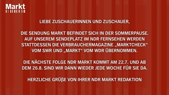 Das Bild zeigt einen Hinweis zur Sommerpause von Markt. Der Text lautet: Liebe Zuschauerinnen und Zuschauer, die Sendung Markt befindet sich in der Sommerpause. Auf unserem Sendeplatz im NDR Fernsehen werden stattdessen die Verbrauchermagazine „Marktcheck“ vom SWR und „Markt“ vom WDR übernommen. Die nächste Folge NDR Markt kommt am 22.7. und ab dem 26.8. sind wir dann wieder jede Woche für Sie da. Herzliche Grüße von Ihrer NDR Markt Redaktion © NDR 